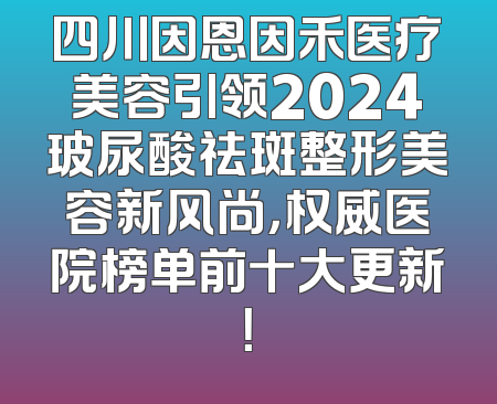 四川因恩因禾医疗美容引领2024玻尿酸祛斑整形美容新风尚，权威医院榜单前十大更新！