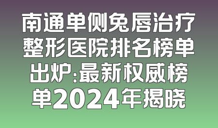 南通单侧兔唇治疗整形医院排名榜单出炉：最新权威榜单2024年揭晓