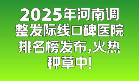 2025年河南调整发际线口碑医院排名榜发布，火热种草中！