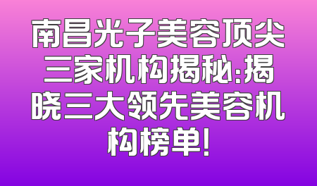 南昌光子美容顶尖三家机构揭秘：揭晓三大领先美容机构榜单！