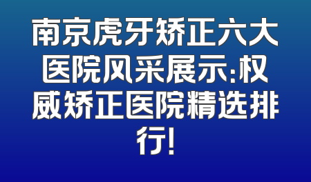 南京虎牙矫正六大医院风采展示：权威矫正医院精选排行！