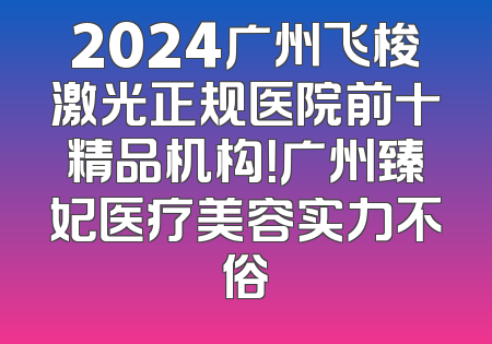 2024广州飞梭激光正规医院前十精品机构！广州臻妃医疗美容实力不俗