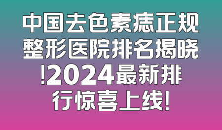 中国去色素痣正规整形医院排名揭晓！2024最新排行惊喜上线！