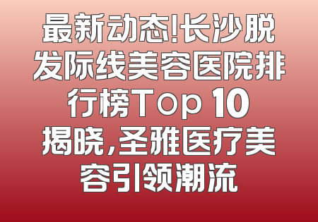 最新动态！长沙脱发际线美容医院排行榜Top 10揭晓，圣雅医疗美容引领潮流