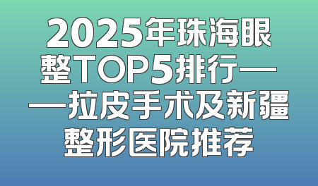2025年珠海眼整TOP5排行——拉皮手术及新疆整形医院推荐