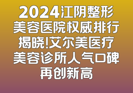 2024江阴整形美容医院权威排行揭晓！艾尔美医疗美容诊所人气口碑再创新高