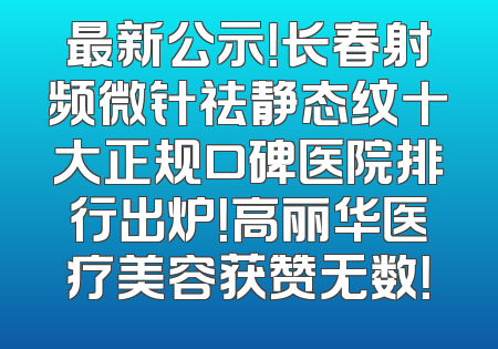 最新公示！长春射频微针祛静态纹十大正规口碑医院排行出炉！高丽华医疗美容获赞无数！