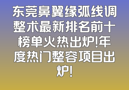 东莞鼻翼缘弧线调整术最新排名前十榜单火热出炉！年度热门整容项目出炉！
