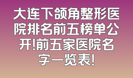 大连下颌角整形医院排名前五榜单公开！前五家医院名字一览表！