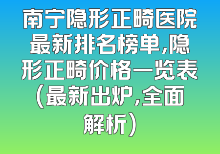 南宁隐形正畸医院最新排名榜单，隐形正畸价格一览表（最新出炉，全面解析）
