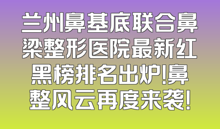 兰州鼻基底联合鼻梁整形医院最新红黑榜排名出炉！鼻整风云再度来袭！
