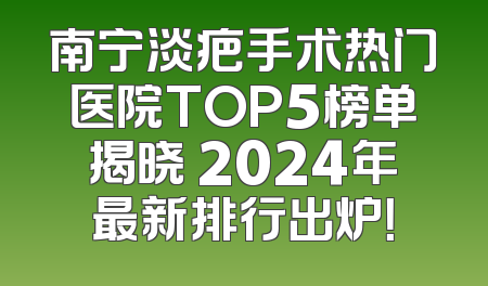 南宁淡疤手术热门医院TOP5榜单揭晓 2024年最新排行出炉！
