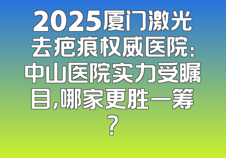 2025厦门激光去疤痕权威医院：中山医院实力受瞩目，哪家更胜一筹？