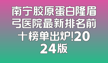 南宁胶原蛋白隆眉弓医院最新排名前十榜单出炉！2024版