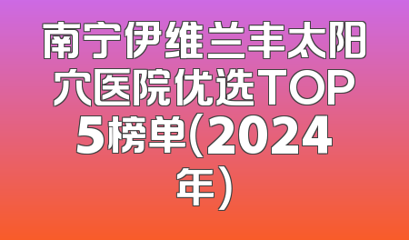 南宁伊维兰丰太阳穴医院优选TOP5榜单（2024年）