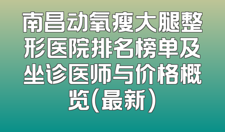 南昌动氧瘦大腿整形医院排名榜单及坐诊医师与价格概览（最新）