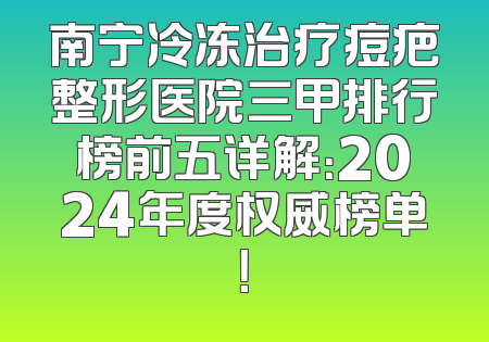 南宁冷冻治疗痘疤整形医院三甲排行榜前五详解：2024年度权威榜单！