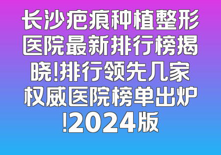 长沙疤痕种植整形医院最新排行榜揭晓！排行领先几家权威医院榜单出炉！2024版