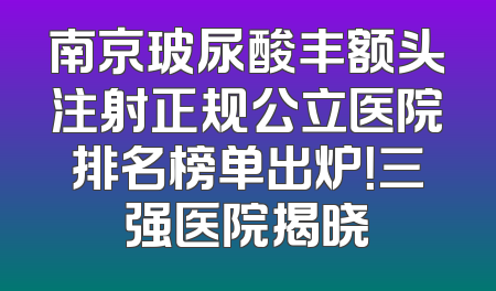 南京玻尿酸丰额头注射正规公立医院排名榜单出炉！三强医院揭晓