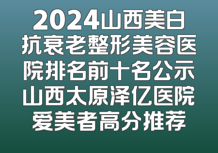 2024山西美白抗衰老整形美容医院排名前十名公示山西太原泽亿医院爱美者高分推荐