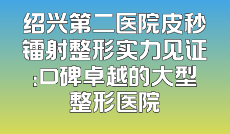 绍兴第二医院皮秒镭射整形实力见证：口碑卓越的大型整形医院