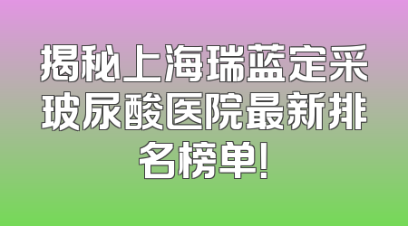 揭秘上海瑞蓝定采玻尿酸医院最新排名榜单！