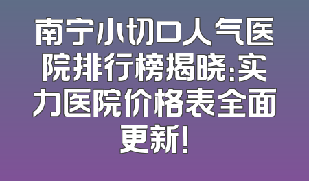 南宁小切口人气医院排行榜揭晓：实力医院价格表全面更新！