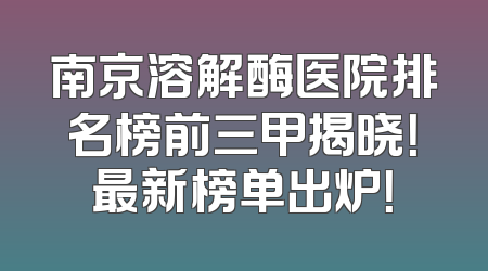 南京溶解酶医院排名榜前三甲揭晓！最新榜单出炉！