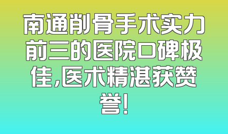 南通削骨手术实力前三的医院口碑极佳，医术精湛获赞誉！