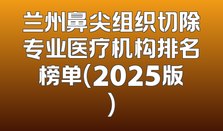 兰州鼻尖组织切除专业医疗机构排名榜单（2025版）