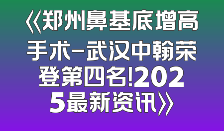 《郑州鼻基底增高手术-武汉中翰荣登第四名！2025最新资讯》