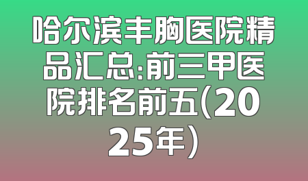 哈尔滨丰胸医院精品汇总：前三甲医院排名前五（2025年）