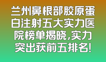 兰州鼻根部胶原蛋白注射五大实力医院榜单揭晓，实力突出获前五排名！