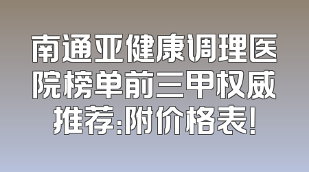 南通亚健康调理医院榜单前三甲权威推荐：附价格表！