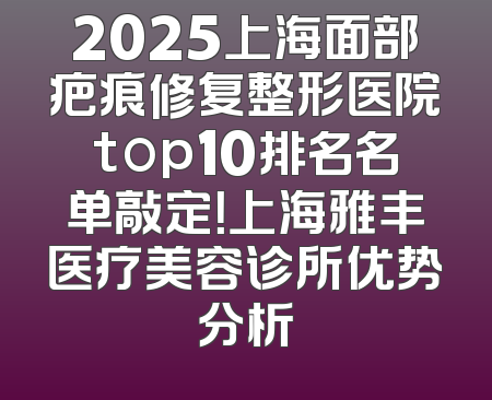 2025上海面部疤痕修复整形医院top10排名名单敲定！上海雅丰医疗美容诊所优势分析