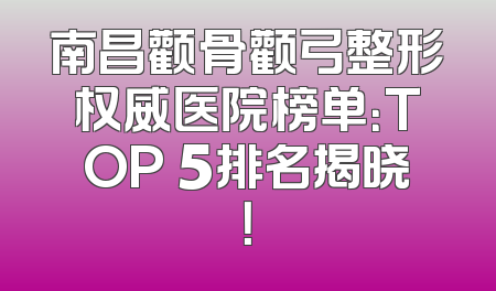 南昌颧骨颧弓整形权威医院榜单：TOP 5排名揭晓！