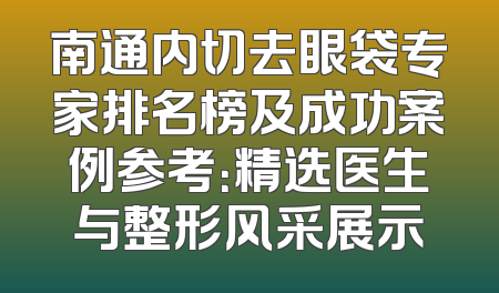 南通内切去眼袋专家排名榜及成功案例参考：精选医生与整形风采展示