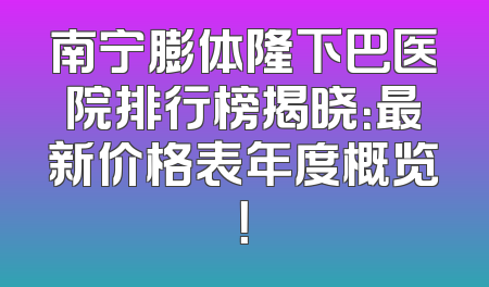 南宁膨体隆下巴医院排行榜揭晓：最新价格表年度概览！