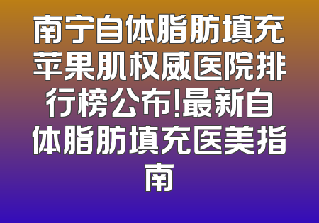 南宁自体脂肪填充苹果肌权威医院排行榜公布！最新自体脂肪填充医美指南