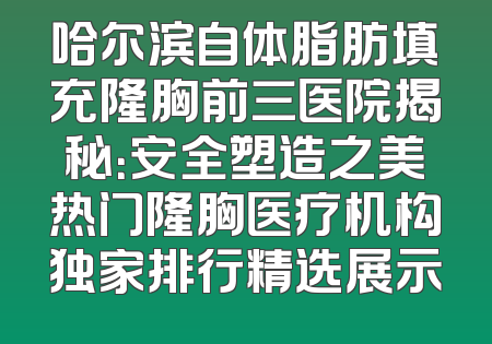 哈尔滨自体脂肪填充隆胸前三医院揭秘：安全塑造之美热门隆胸医疗机构独家排行精选展示