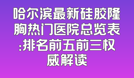 哈尔滨最新硅胶隆胸热门医院总览表：排名前五前三权威解读