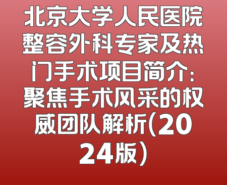 北京大学人民医院整容外科专家及热门手术项目简介：聚焦手术风采的权威团队解析（2024版）
