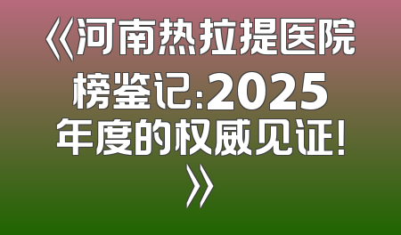《河南热拉提医院榜鉴记：2025年度的权威见证！》