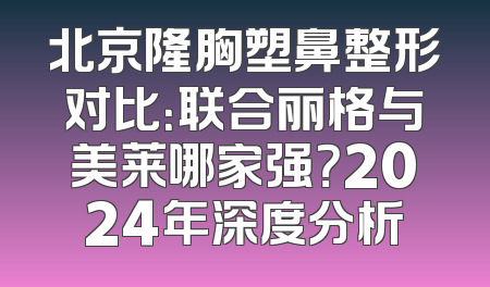 北京隆胸塑鼻整形对比：联合丽格与美莱哪家强？2024年深度分析