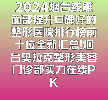 2024烟台线雕面部提升口碑好的整形医院排行榜前十位全新汇总！烟台奥拉克整形美容门诊部实力在线PK