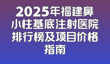 2025年福建鼻小柱基底注射医院排行榜及项目价格指南