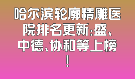 哈尔滨轮廓精雕医院排名更新：盛、中德、协和等上榜！