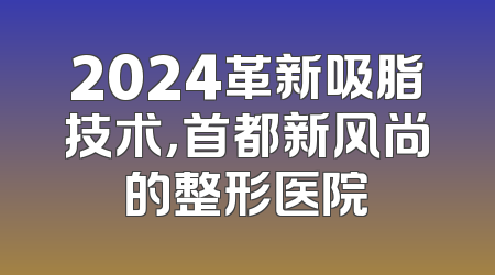 2024革新吸脂技术，首都新风尚的整形医院