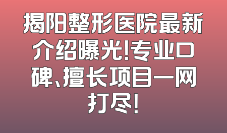 揭阳整形医院最新介绍曝光！专业口碑、擅长项目一网打尽！