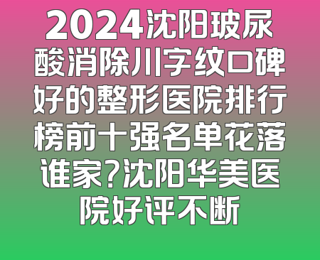 2024沈阳玻尿酸消除川字纹口碑好的整形医院排行榜前十强名单花落谁家？沈阳华美医院好评不断